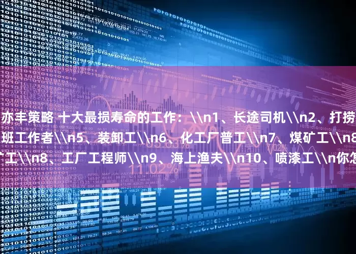 亦丰策略 十大最损寿命的工作：\n1、长途司机\n2、打捞工\n3、电焊工\n4、夜班工作者\n5、装卸工\n6、化工厂普工\n7、煤矿工\n8、工厂工程师\n9、海上渔夫\n10、喷漆工\n你怎么看？_金额_其它_文章