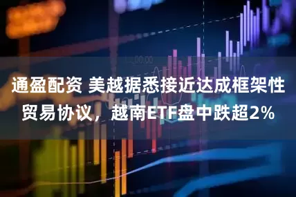 通盈配资 美越据悉接近达成框架性贸易协议，越南ETF盘中跌超2%