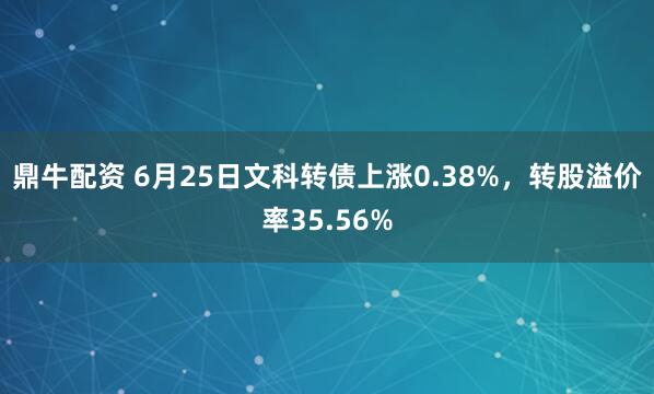 鼎牛配资 6月25日文科转债上涨0.38%，转股溢价率35.56%