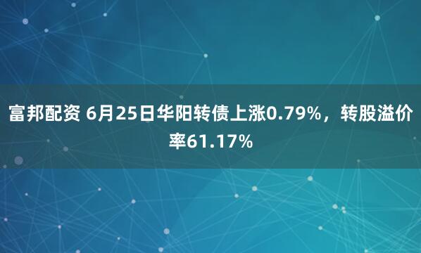 富邦配资 6月25日华阳转债上涨0.79%，转股溢价率61.17%