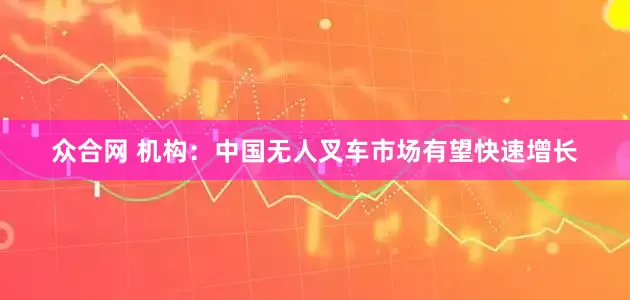 众合网 机构：中国无人叉车市场有望快速增长