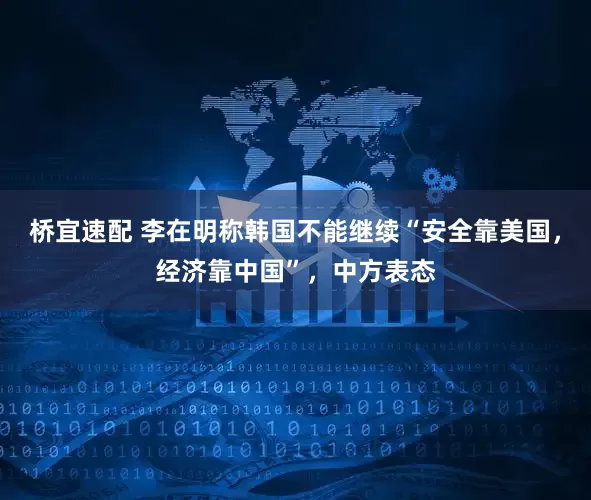 桥宜速配 李在明称韩国不能继续“安全靠美国，经济靠中国”，中方表态