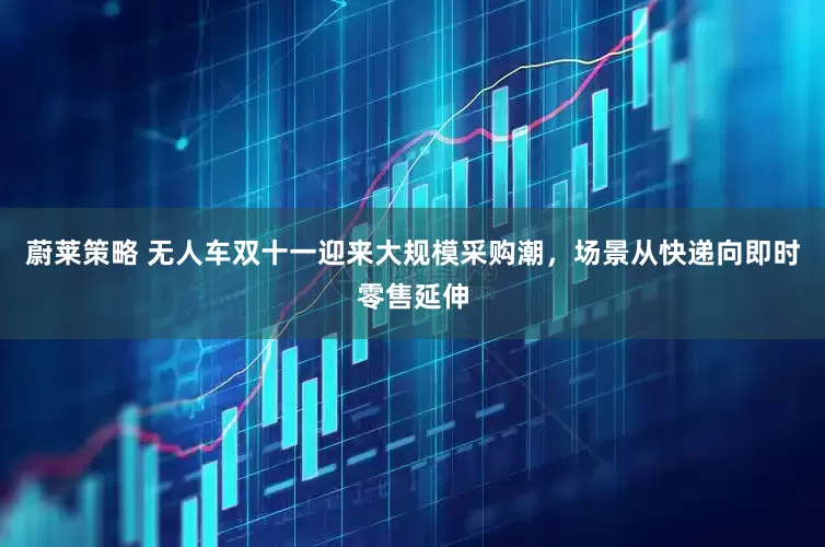 蔚莱策略 无人车双十一迎来大规模采购潮，场景从快递向即时零售延伸