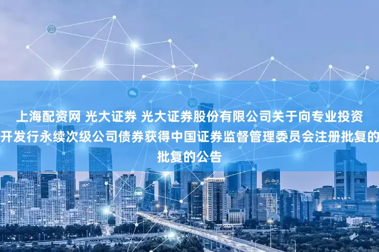 上海配资网 光大证券 光大证券股份有限公司关于向专业投资者公开发行永续次级公司债券获得中国证券监督管理委员会注册批复的公告