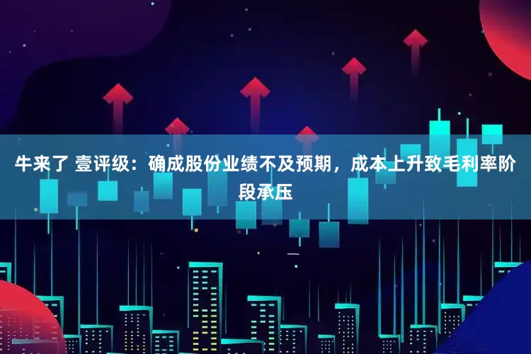 牛来了 壹评级：确成股份业绩不及预期，成本上升致毛利率阶段承压