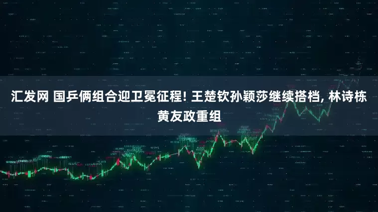汇发网 国乒俩组合迎卫冕征程! 王楚钦孙颖莎继续搭档, 林诗栋黄友政重组